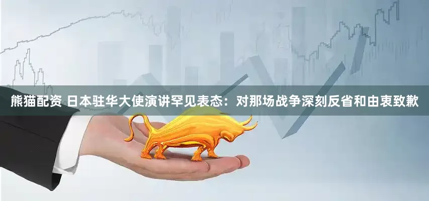 熊猫配资 日本驻华大使演讲罕见表态：对那场战争深刻反省和由衷致歉