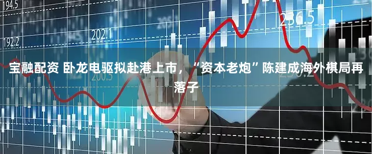 宝融配资 卧龙电驱拟赴港上市，“资本老炮”陈建成海外棋局再落子
