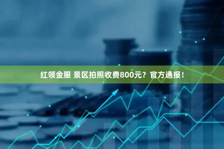 红领金服 景区拍照收费800元？官方通报！
