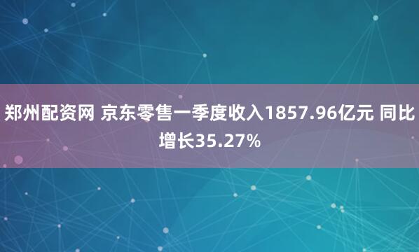 郑州配资网 京东零售一季度收入1857.96亿元 同比增长35.27%
