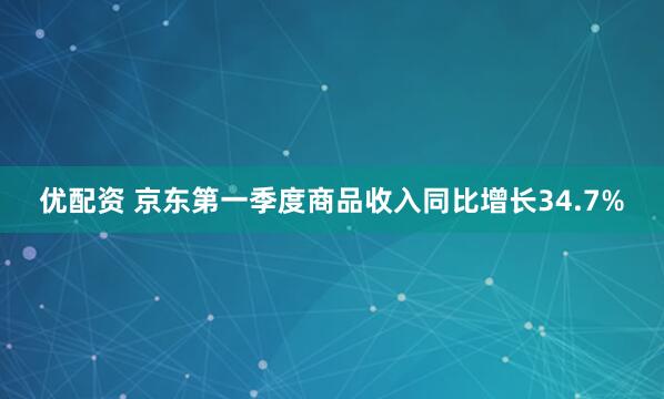优配资 京东第一季度商品收入同比增长34.7%
