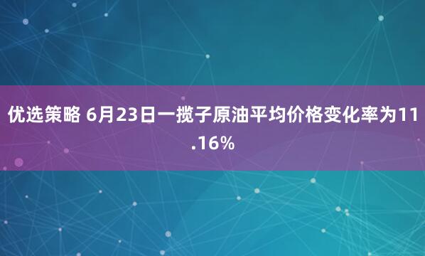 优选策略 6月23日一揽子原油平均价格变化率为11.16%