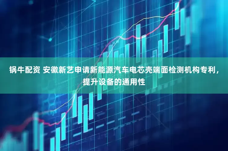 锅牛配资 安徽新艺申请新能源汽车电芯壳端面检测机构专利，提升设备的通用性
