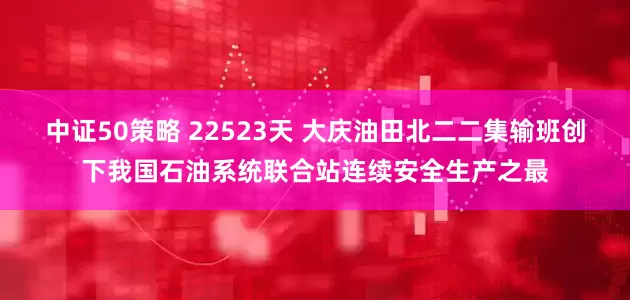 中证50策略 22523天 大庆油田北二二集输班创下我国石油系统联合站连续安全生产之最