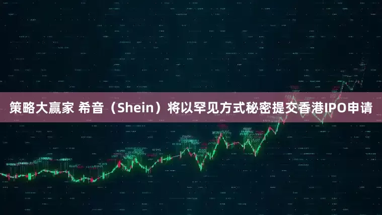 策略大赢家 希音（Shein）将以罕见方式秘密提交香港IPO申请
