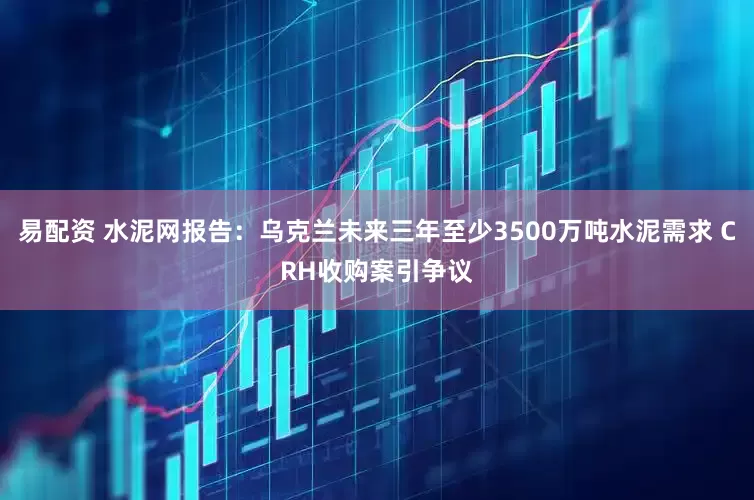 易配资 水泥网报告：乌克兰未来三年至少3500万吨水泥需求 CRH收购案引争议