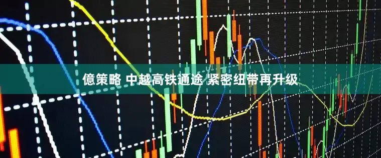 億策略 中越高铁通途 紧密纽带再升级