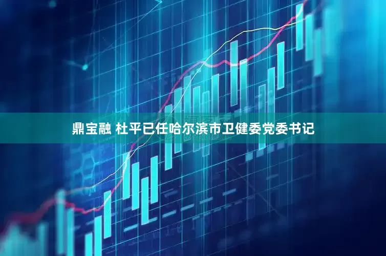 鼎宝融 杜平已任哈尔滨市卫健委党委书记