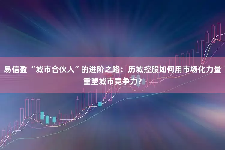 易信盈 “城市合伙人”的进阶之路:历城控股如何用市场化力量重塑城市竞争力?