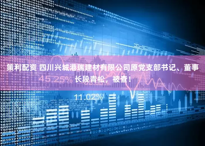 策利配资 四川兴城港瑞建材有限公司原党支部书记、董事长段青松，被查！
