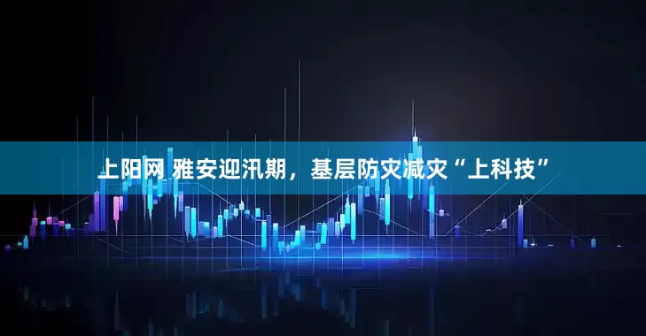上阳网 雅安迎汛期，基层防灾减灾“上科技”