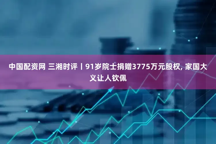 中国配资网 三湘时评丨91岁院士捐赠3775万元股权, 家国大义让人钦佩