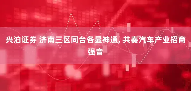 兴泊证券 济南三区同台各显神通, 共奏汽车产业招商强音