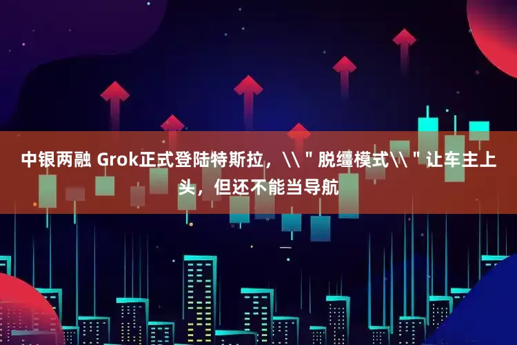 中银两融 Grok正式登陆特斯拉，\＂脱缰模式\＂让车主上头，但还不能当导航