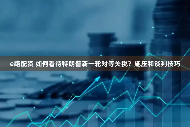 e路配资 如何看待特朗普新一轮对等关税？施压和谈判技巧