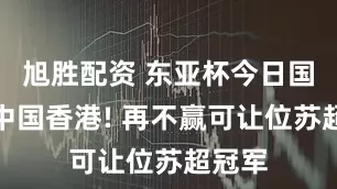旭胜配资 东亚杯今日国足战中国香港! 再不赢可让位苏超冠军