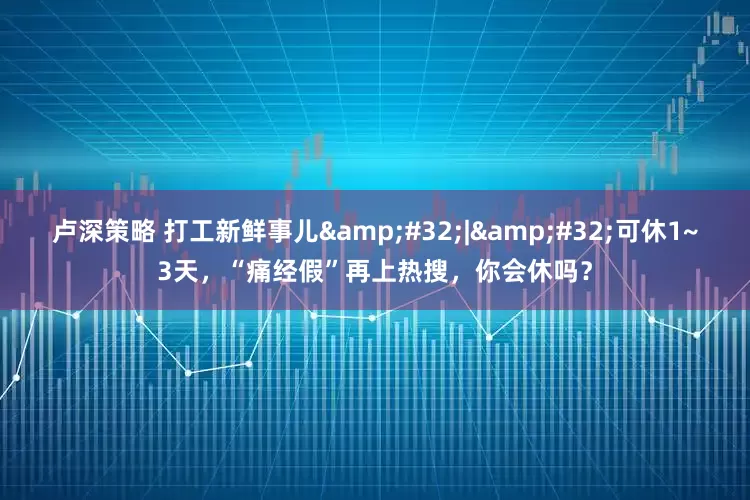 卢深策略 打工新鲜事儿&#32;|&#32;可休1~3天，“痛经假”再上热搜，你会休吗？