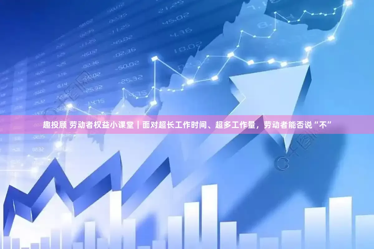 趣投顾 劳动者权益小课堂｜面对超长工作时间、超多工作量，劳动者能否说“不”