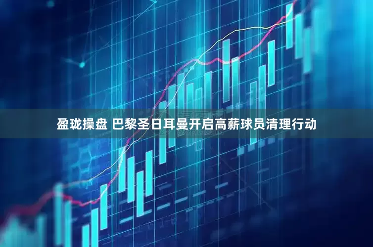 盈珑操盘 巴黎圣日耳曼开启高薪球员清理行动