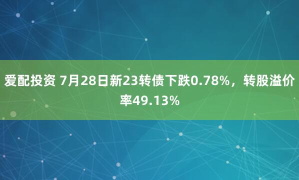 爱配投资 7月28日新23转债下跌0.78%，转股溢价率49.13%