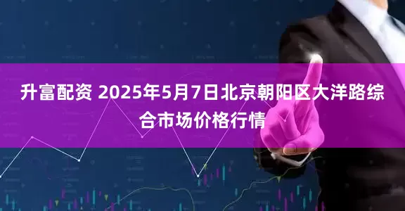 升富配资 2025年5月7日北京朝阳区大洋路综合市场价格行情