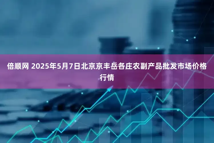 倍顺网 2025年5月7日北京京丰岳各庄农副产品批发市场价格行情