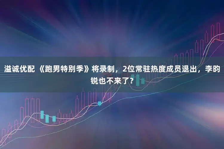 溢诚优配 《跑男特别季》将录制，2位常驻热度成员退出，李昀锐也不来了？