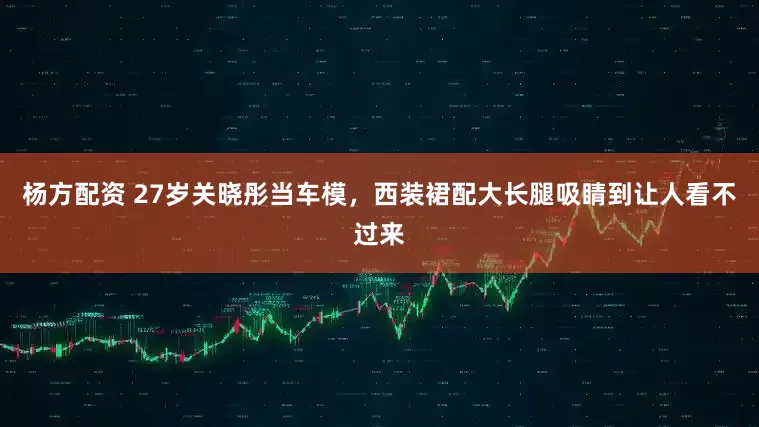 杨方配资 27岁关晓彤当车模，西装裙配大长腿吸睛到让人看不过来