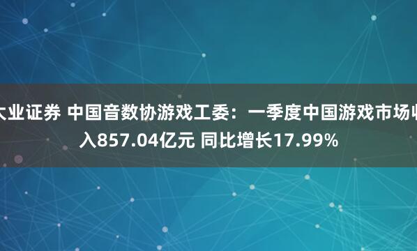 大业证券 中国音数协游戏工委：一季度中国游戏市场收入857.04亿元 同比增长17.99%