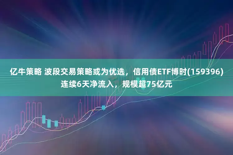 亿牛策略 波段交易策略或为优选，信用债ETF博时(159396)连续6天净流入，规模超75亿元