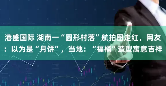 港盛国际 湖南一“圆形村落”航拍图走红,网友:以为是“月饼”,当地:“福桶”造型寓意吉祥