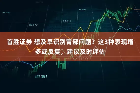 首胜证券 想及早识别胃部问题?这3种表现增多或反复,建议及时评估