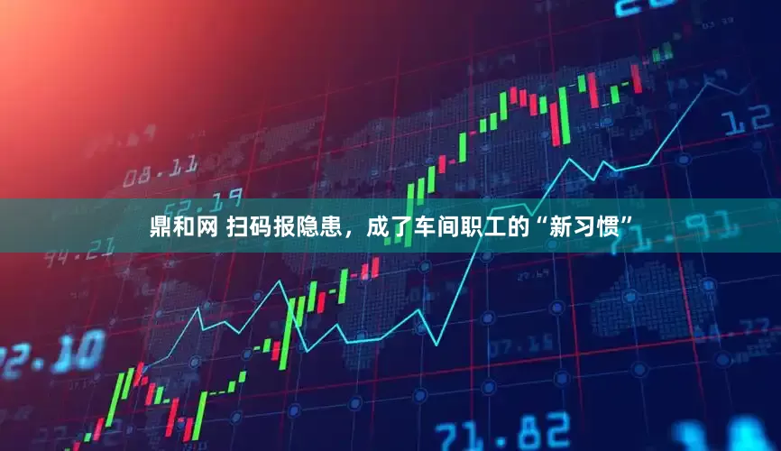 鼎和网 扫码报隐患，成了车间职工的“新习惯”