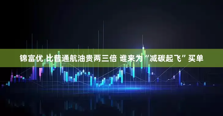 锦富优 比普通航油贵两三倍 谁来为“减碳起飞”买单