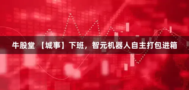 牛股堂 【城事】下班，智元机器人自主打包进箱