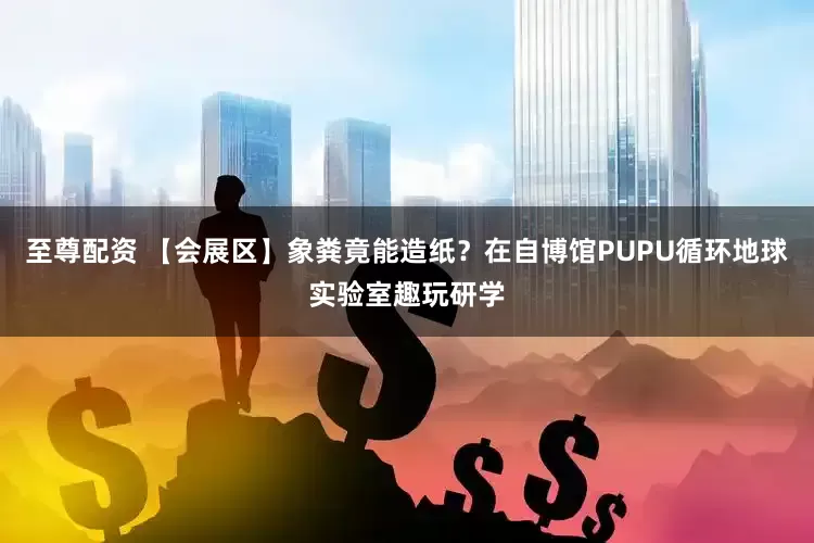至尊配资 【会展区】象粪竟能造纸？在自博馆PUPU循环地球实验室趣玩研学