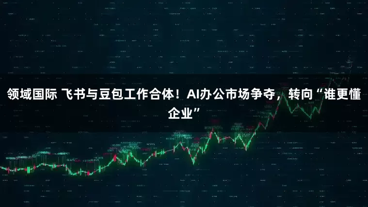 领域国际 飞书与豆包工作合体！AI办公市场争夺，转向“谁更懂企业”
