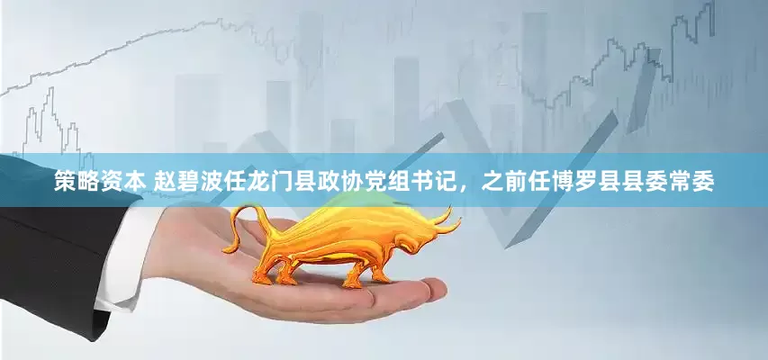 策略资本 赵碧波任龙门县政协党组书记，之前任博罗县县委常委