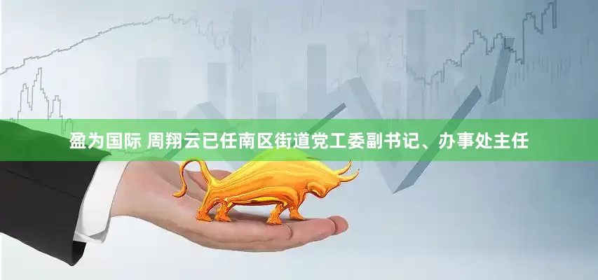 盈为国际 周翔云已任南区街道党工委副书记、办事处主任